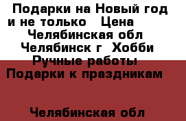 Подарки на Новый год и не только › Цена ­ 400 - Челябинская обл., Челябинск г. Хобби. Ручные работы » Подарки к праздникам   . Челябинская обл.